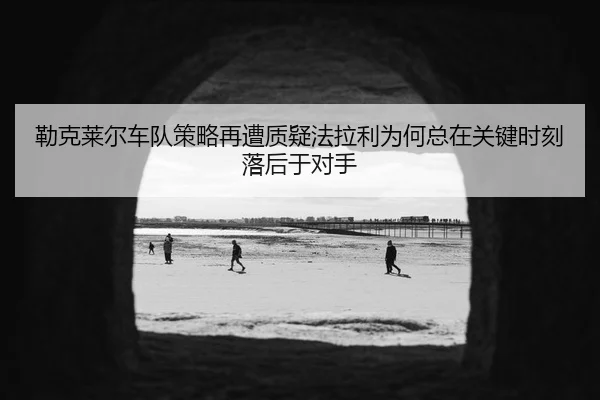 勒克莱尔车队策略再遭质疑法拉利为何总在关键时刻落后于对手