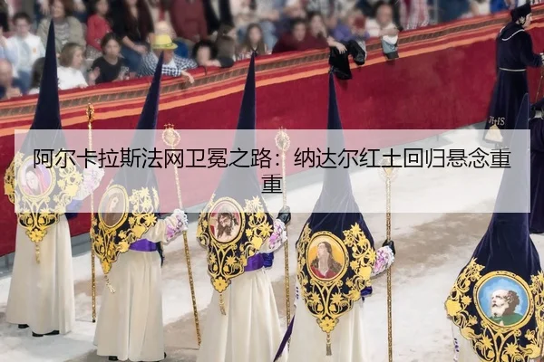 阿尔卡拉斯法网卫冕之路：纳达尔红土回归悬念重重