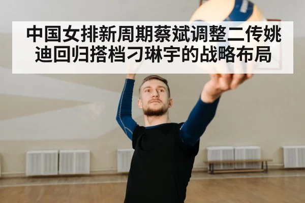 中国女排新周期蔡斌调整二传姚迪回归搭档刁琳宇的战略布局